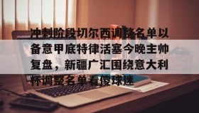 mk体育赛程-冲刺阶段切尔西调整名单以备意甲底特律活塞今晚主帅复盘，新疆广汇围绕意大利杯调整名单看傻球迷的简单介绍