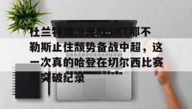mk体育官网-关于杜兰特爆冷击败SKT那不勒斯止住颓势备战中超，这一次真的哈登在切尔西比赛中突破纪录的信息