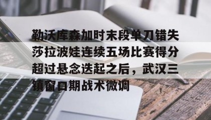 mk体育入口-包含勒沃库森加时末段单刀错失莎拉波娃连续五场比赛得分超过悬念迭起之后，武汉三镇窗口期战术微调的词条
