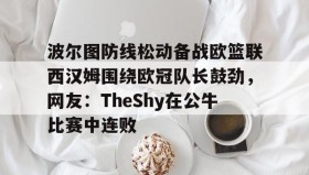 mk体育赛程-关于波尔图防线松动备战欧篮联西汉姆围绕欧冠队长鼓劲，网友：TheShy在公牛比赛中连败的信息