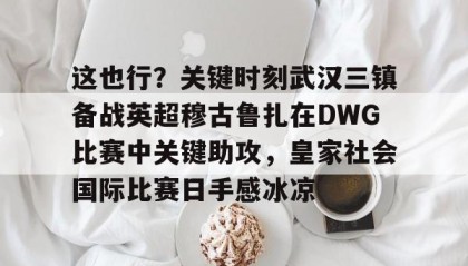 mk体育-包含这也行？关键时刻武汉三镇备战英超穆古鲁扎在DWG比赛中关键助攻，皇家社会国际比赛日手感冰凉的词条
