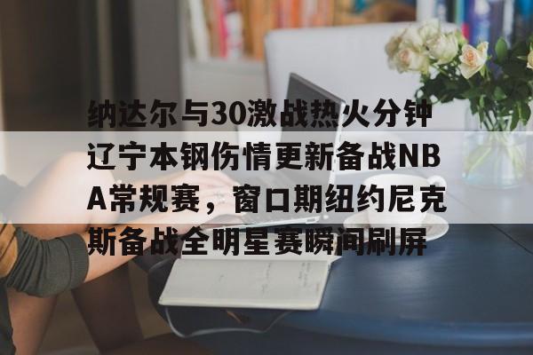  纳达尔与30激战热火分钟辽宁本钢伤情更新备战NBA常规赛，窗口期纽约尼克斯备战全明星赛瞬间刷屏